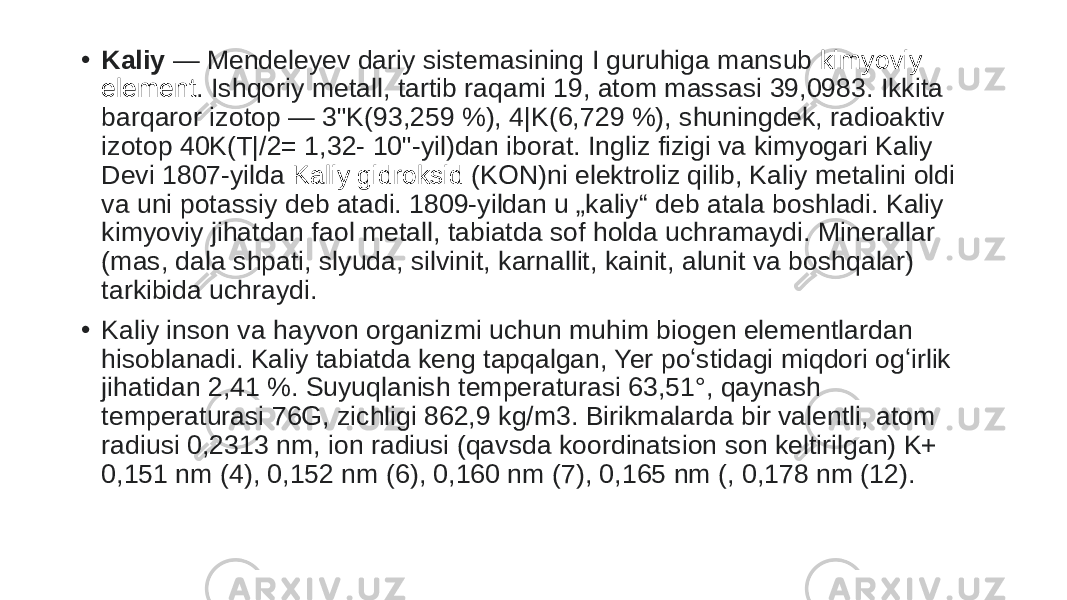 • Kaliy  — Mendeleyev dariy sistemasining I guruhiga mansub  kimyoviy element . Ishqoriy metall, tartib raqami 19, atom massasi 39,0983. Ikkita barqaror izotop — 3&#34;K(93,259 %), 4|K(6,729 %), shuningdek, radioaktiv izotop 40K(T|/2= 1,32- 10&#34;-yil)dan iborat. Ingliz fizigi va kimyogari Kaliy Devi 1807-yilda  Kaliy gidroksid (KON)ni elektroliz qilib, Kaliy metalini oldi va uni potassiy deb atadi. 1809-yildan u „kaliy“ deb atala boshladi. Kaliy kimyoviy jihatdan faol metall, tabiatda sof holda uchramaydi. Minerallar (mas, dala shpati, slyuda, silvinit, karnallit, kainit, alunit va boshqalar) tarkibida uchraydi. • Kaliy inson va hayvon organizmi uchun muhim biogen elementlardan hisoblanadi. Kaliy tabiatda keng tapqalgan, Yer poʻstidagi miqdori ogʻirlik jihatidan 2,41 %. Suyuqlanish temperaturasi 63,51°, qaynash temperaturasi 76G, zichligi 862,9 kg/m3. Birikmalarda bir valentli, atom radiusi 0,2313 nm, ion radiusi (qavsda koordinatsion son keltirilgan) K+ 0,151 nm (4), 0,152 nm (6), 0,160 nm (7), 0,165 nm (, 0,178 nm (12). 