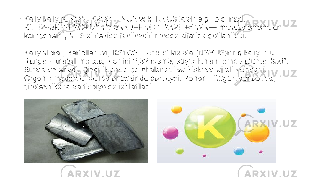 • Kaliy kaliyga KON, K2O2, KNO2 yoki KNO3 taʼsir etgirib olinadi. KNO2+3K=2K2O+1/2N2; 3KN3+KNO2=2K2O+5N2K— maxsus shishalar komponenti, NH3 sintezida faollovchi modda sifatida qoʻllaniladi. Kaliy xlorat, Bertolle tuzi, KS1O3 — xlorat kislota (NSYU3)ning kaliyli tuzi. Rangsiz kristall modda, zichligi 2,32 g/sm3, suyuqlanish temperaturasi 356°. Suvda oz eriydi. Qizdirilganda parchalanadi va kislorod ajralib chiqadi. Organik moddalar va fosfor taʼsirida portlaydi. Zaharli. Gugurt sanoatida, pirotexnikada va tibbiyotda ishlatiladi. 