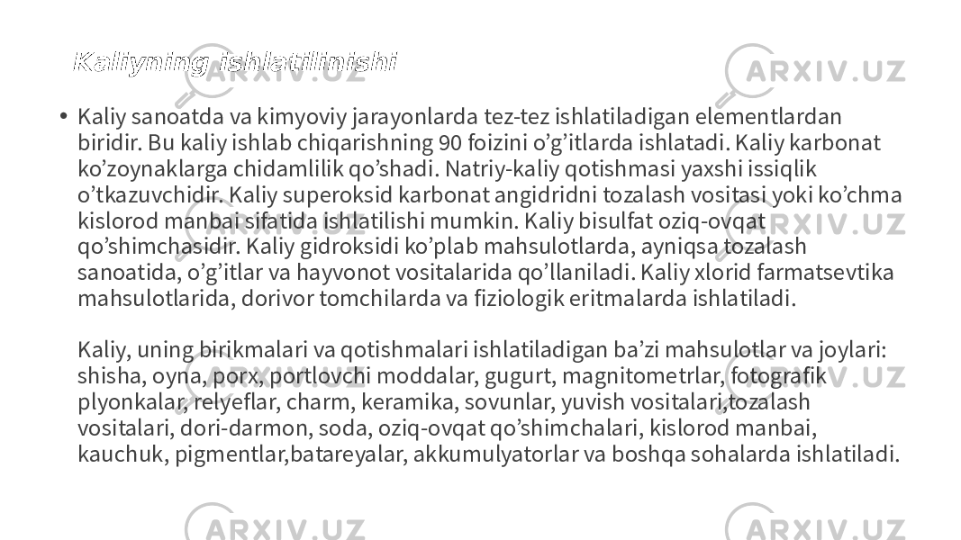 Kaliyning ishlatilinishi • Kaliy sanoatda va kimyoviy jarayonlarda tez-tez ishlatiladigan elementlardan biridir. Bu kaliy ishlab chiqarishning 90 foizini o’g’itlarda ishlatadi. Kaliy karbonat ko’zoynaklarga chidamlilik qo’shadi. Natriy-kaliy qotishmasi yaxshi issiqlik o’tkazuvchidir. Kaliy superoksid karbonat angidridni tozalash vositasi yoki ko’chma kislorod manbai sifatida ishlatilishi mumkin. Kaliy bisulfat oziq-ovqat qo’shimchasidir. Kaliy gidroksidi ko’plab mahsulotlarda, ayniqsa tozalash sanoatida, o’g’itlar va hayvonot vositalarida qo’llaniladi. Kaliy xlorid farmatsevtika mahsulotlarida, dorivor tomchilarda va fiziologik eritmalarda ishlatiladi. Kaliy, uning birikmalari va qotishmalari ishlatiladigan ba’zi mahsulotlar va joylari: shisha, oyna, porx, portlovchi moddalar, gugurt, magnitometrlar, fotografik plyonkalar, relyeflar, charm, keramika, sovunlar, yuvish vositalari,tozalash vositalari, dori-darmon, soda, oziq-ovqat qo’shimchalari, kislorod manbai, kauchuk, pigmentlar,batareyalar, akkumulyatorlar va boshqa sohalarda ishlatiladi. 