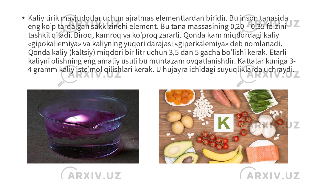• Kaliy tirik mavjudotlar uchun ajralmas elementlardan biridir. Bu inson tanasida eng ko’p tarqalgan sakkizinchi element. Bu tana massasining 0,20 – 0,35 foizini tashkil qiladi. Biroq, kamroq va ko’proq zararli. Qonda kam miqdordagi kaliy «gipokaliemiya» va kaliyning yuqori darajasi «giperkalemiya» deb nomlanadi. Qonda kaliy (kaltsiy) miqdori bir litr uchun 3,5 dan 5 gacha bo’lishi kerak. Etarli kaliyni olishning eng amaliy usuli bu muntazam ovqatlanishdir. Kattalar kuniga 3- 4 gramm kaliy iste’mol qilishlari kerak. U hujayra ichidagi suyuqliklarda uchraydi. 