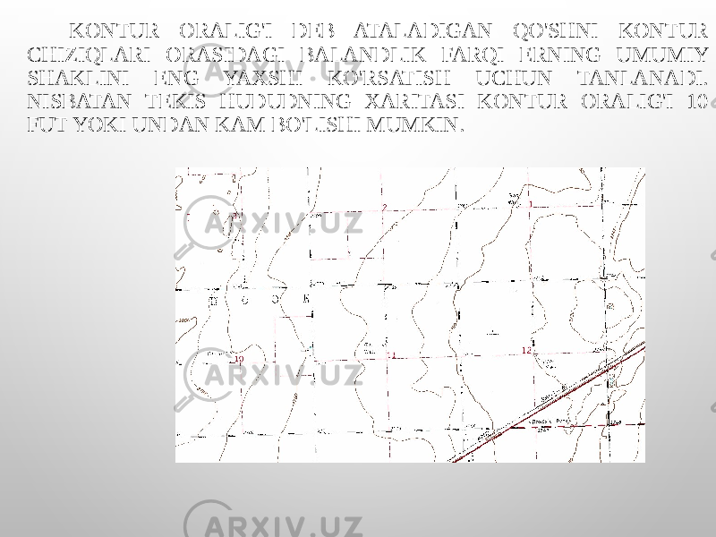  KONTUR ORALIG&#39;I DEB ATALADIGAN QO&#39;SHNI KONTUR CHIZIQLARI ORASIDAGI BALANDLIK FARQI ERNING UMUMIY SHAKLINI ENG YAXSHI KO&#39;RSATISH UCHUN TANLANADI. NISBATAN TEKIS HUDUDNING XARITASI KONTUR ORALIG&#39;I 10 FUT YOKI UNDAN KAM BO&#39;LISHI MUMKIN. 