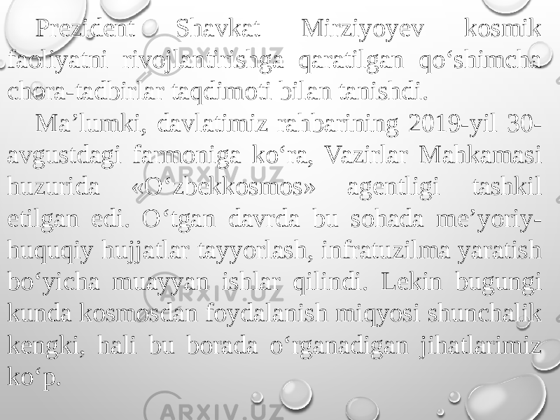 Prezident Shavkat Mirziyoyev kosmik faoliyatni rivojlantirishga qaratilgan qo‘shimcha chora-tadbirlar taqdimoti bilan tanishdi. Ma’lumki, davlatimiz rahbarining 2019-yil 30- avgustdagi farmoniga ko‘ra, Vazirlar Mahkamasi huzurida «O‘zbekkosmos» agentligi tashkil etilgan edi. O‘tgan davrda bu sohada me’yoriy- huquqiy hujjatlar tayyorlash, infratuzilma yaratish bo‘yicha muayyan ishlar qilindi. Lekin bugungi kunda kosmosdan foydalanish miqyosi shunchalik kengki, hali bu borada o‘rganadigan jihatlarimiz ko‘p. 