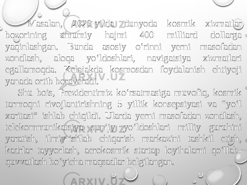  Masalan, 2020-yilda dunyoda kosmik xizmatlar bozorining umumiy hajmi 400 milliard dollarga yaqinlashgan. Bunda asosiy o‘rinni yerni masofadan zondlash, aloqa yo‘ldoshlari, navigatsiya xizmatlari egallamoqda. Kelajakda kosmosdan foydalanish ehtiyoji yanada ortib boraveradi. Shu bois, Prezidentimiz ko‘rsatmasiga muvofiq, kosmik tarmoqni rivojlantirishning 5 yillik konsepsiyasi va “yo‘l xaritasi” ishlab chiqildi. Ularda yerni masofadan zondlash, telekommunikatsiya sun’iy yo‘ldoshlari milliy guruhini yaratish, ilmiy-ishlab chiqarish markazini tashkil etish, kadrlar tayyorlash, aerokosmik startap loyihalarni qo‘llab- quvvatlash bo‘yicha maqsadlar belgilangan. 