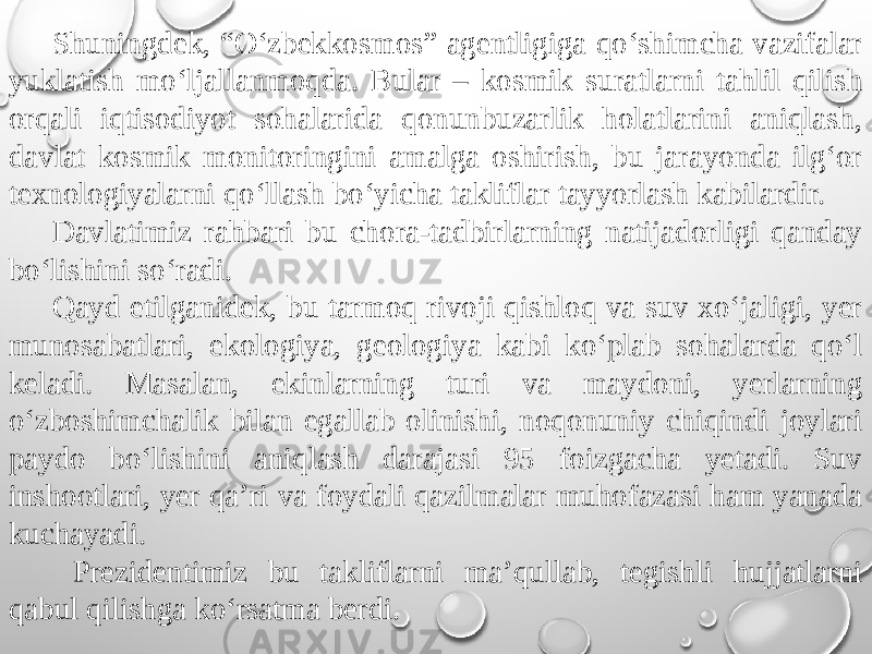 Shuningdek, “O‘zbekkosmos” agentligiga qo‘shimcha vazifalar yuklatish mo‘ljallanmoqda. Bular – kosmik suratlarni tahlil qilish orqali iqtisodiyot sohalarida qonunbuzarlik holatlarini aniqlash, davlat kosmik monitoringini amalga oshirish, bu jarayonda ilg‘or texnologiyalarni qo‘llash bo‘yicha takliflar tayyorlash kabilardir. Davlatimiz rahbari bu chora-tadbirlarning natijadorligi qanday bo‘lishini so‘radi. Qayd etilganidek, bu tarmoq rivoji qishloq va suv xo‘jaligi, yer munosabatlari, ekologiya, geologiya kabi ko‘plab sohalarda qo‘l keladi. Masalan, ekinlarning turi va maydoni, yerlarning o‘zboshimchalik bilan egallab olinishi, noqonuniy chiqindi joylari paydo bo‘lishini aniqlash darajasi 95 foizgacha yetadi. Suv inshootlari, yer qa’ri va foydali qazilmalar muhofazasi ham yanada kuchayadi. Prezidentimiz bu takliflarni ma’qullab, tegishli hujjatlarni qabul qilishga ko‘rsatma berdi. 