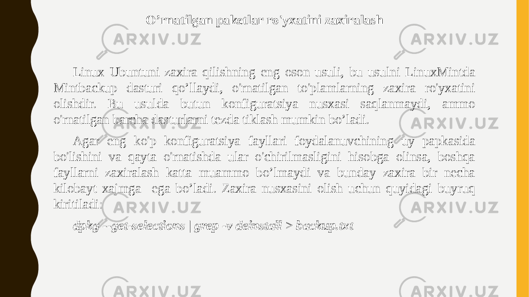 O’rnatilgan paketlar ro&#39;yxatini zaxiralash Linux Ubuntuni zaxira qilishning eng oson usuli, bu usulni LinuxMintda Mintbackup dasturi qo’llaydi, o&#39;rnatilgan to&#39;plamlarning zaxira ro&#39;yxatini olishdir. Bu usulda butun konfiguratsiya nusxasi saqlanmaydi, ammo o&#39;rnatilgan barcha dasturlarni tezda tiklash mumkin bo’ladi. Agar eng ko&#39;p konfiguratsiya fayllari foydalanuvchining uy papkasida bo&#39;lishini va qayta o&#39;rnatishda ular o&#39;chirilmasligini hisobga olinsa, boshqa fayllarni zaxiralash katta muammo bo’lmaydi va bunday zaxira bir necha kilobayt xajmga ega bo’ladi. Zaxira nusxasini olish uchun quyidagi buyruq kiritiladi: dpkg --get-selections | grep -v deinstall > backup.txt 