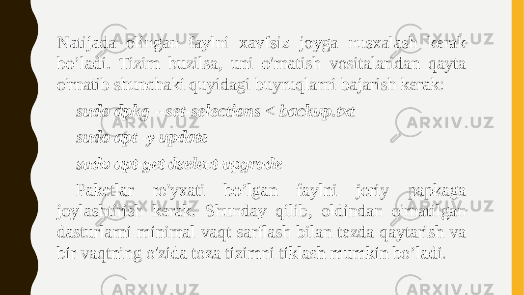 Natijada olingan faylni xavfsiz joyga nusxalash kerak bo’ladi. Tizim buzilsa, uni o&#39;rnatish vositalaridan qayta o&#39;rnatib shunchaki quyidagi buyruqlarni bajarish kerak: sudo dpkg --set-selections < backup.txt sudo apt -y update sudo apt-get dselect-upgrade Paketlar ro&#39;yxati bo’lgan faylni joriy papkaga joylashtirish kerak. Shunday qilib, oldindan o&#39;rnatilgan dasturlarni minimal vaqt sarflash bilan tezda qaytarish va bir vaqtning o&#39;zida toza tizimni tiklash mumkin bo’ladi. 