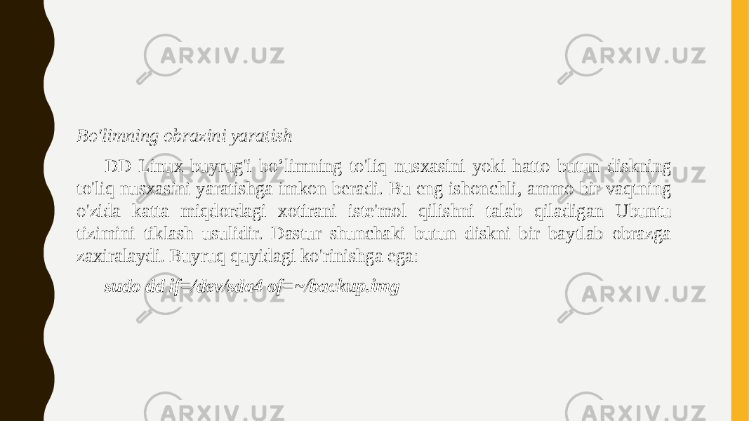 Bo&#39;limning obrazini yaratish DD Linux buyrug&#39;i bo’limning to&#39;liq nusxasini yoki hatto butun diskning to&#39;liq nusxasini yaratishga imkon beradi. Bu eng ishonchli, ammo bir vaqtning o&#39;zida katta miqdordagi xotirani iste&#39;mol qilishni talab qiladigan Ubuntu tizimini tiklash usulidir. Dastur shunchaki butun diskni bir baytlab obrazga zaxiralaydi. Buyruq quyidagi ko&#39;rinishga ega: sudo dd if=/dev/sda4 of=~/backup.img 