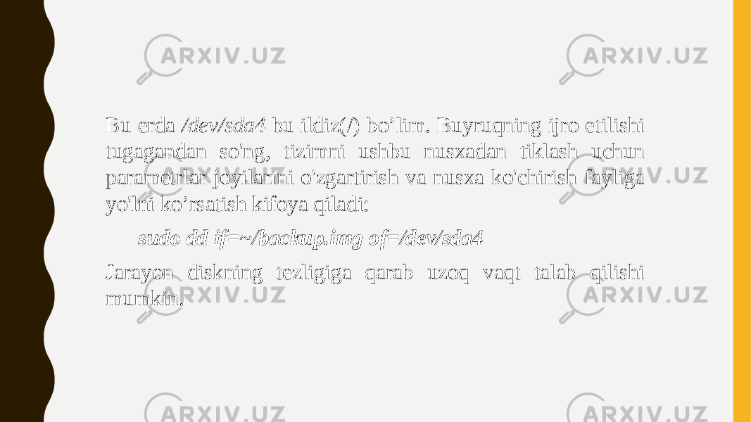 Bu erda /dev/sda4 bu ildiz(/) bo’lim. Buyruqning ijro etilishi tugagandan so&#39;ng, tizimni ushbu nusxadan tiklash uchun parametrlar joyilarini o&#39;zgartirish va nusxa ko&#39;chirish fayliga yo&#39;lni ko’rsatish kifoya qiladi: sudo dd if=~/backup.img of=/dev/sda4 Jarayon diskning tezligiga qarab uzoq vaqt talab qilishi mumkin. 