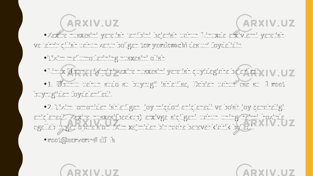 • Zaxira nusxasini yaratish tartibini bajarish uchun Linuxda arxivlarni yaratish va tahrir qilish uchun zarur bo&#39;lgan tar-yordamchi dasturi foydalidir. • Tizim ma&#39;lumotlarining nusxasini olish • Linux Ubuntu tizimini zaxira nusxasini yaratish quyidagicha bajariladi: • 1. Ubuntu uchun sudo su buyrug&#39;i ishlatilsa, Debian uchun esa su -l root buyrug&#39;idan foydalaniladi. • 2. Tizim tomonidan ishlatilgan joy miqdori aniqlanadi va bo&#39;sh joy qanchaligi aniqlanadi. Zaxira nusxasi(backup) arxivga siqilgani uchun uning hajmi hozirda egallab turgan operatsion tizim xajmidan bir necha baravar kichik bo&#39;ladi. • root@server:~# df -h 