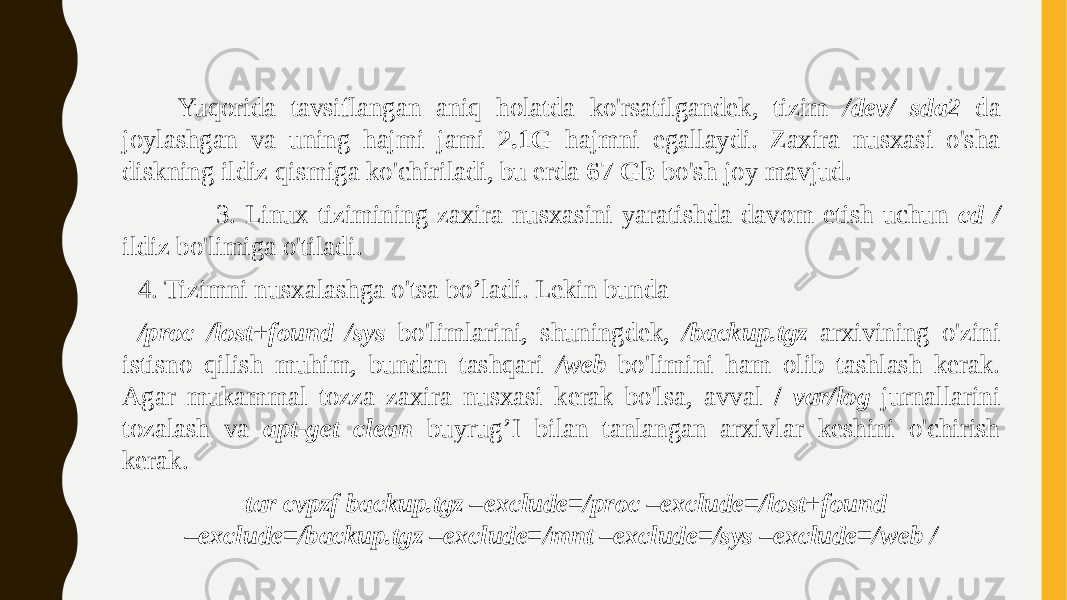 Yuqorida tavsiflangan aniq holatda ko&#39;rsatilgandek, tizim /dev/ sda2 da joylashgan va uning hajmi jami 2.1G hajmni egallaydi. Zaxira nusxasi o&#39;sha diskning ildiz qismiga ko&#39;chiriladi, bu erda 67 Gb bo&#39;sh joy mavjud. 3. Linux tizimining zaxira nusxasini yaratishda davom etish uchun cd / ildiz bo&#39;limiga o&#39;tiladi. 4. Tizimni nusxalashga o&#39;tsa bo’ladi. Lekin bunda /proc /lost+found /sys bo&#39;limlarini, shuningdek, /backup.tgz arxivining o&#39;zini istisno qilish muhim, bundan tashqari /web bo&#39;limini ham olib tashlash kerak. Agar mukammal tozza zaxira nusxasi kerak bo&#39;lsa, avval / var/log jurnallarini tozalash va apt-get clean buyrug’I bilan tanlangan arxivlar keshini o&#39;chirish kerak. tar cvpzf backup.tgz –exclude=/proc –exclude=/lost+found –exclude=/backup.tgz –exclude=/mnt –exclude=/sys –exclude=/web / 