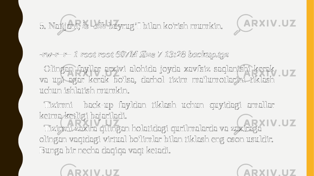 5. Natijani, ls -alh buyrug’I bilan ko&#39;rish mumkin.   -rw-r–r– 1 root root 607M Янв 7 13:28 backup.tgz Olingan fayllar arxivi alohida joyda xavfsiz saqlanishi kerak va uni agar kerak bo&#39;lsa, darhol tizim ma&#39;lumotlarini tiklash uchun ishlatish mumkin. Tizimni back-up fayldan tiklash uchun quyidagi amallar ketma-ketligi bajariladi. Tizimni zaxira qilingan holatidagi qurilmalarda va zaxiraga olingan vaqtdagi virtual bo&#39;limlar bilan tiklash eng oson usuldir. Bunga bir necha daqiqa vaqt ketadi. 