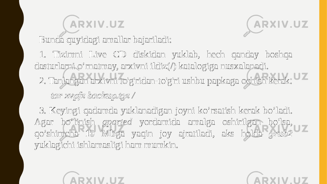 Bunda quyidagi amallar bajariladi: 1. Tizimni Live CD diskidan yuklab, hech qanday boshqa dasturlarni o’rnatmay, arxivni ildiz (/) katalogiga nusxalanadi. 2. Tanlangan arxivni to&#39;g&#39;ridan-to&#39;g&#39;ri ushbu papkaga ochish kerak. tar xvpfz backup.tgz / 3. Keyingi qadamda yuklanadigan joyni ko’rsatish kerak bo’ladi. Agar bo’linish gparted yordamida amalga oshirilgan bo&#39;lsa, qo’shimcha 10 Mb ga yaqin joy ajratiladi, aks holda grub2 yuklagichi ishlamasligi ham mumkin. 