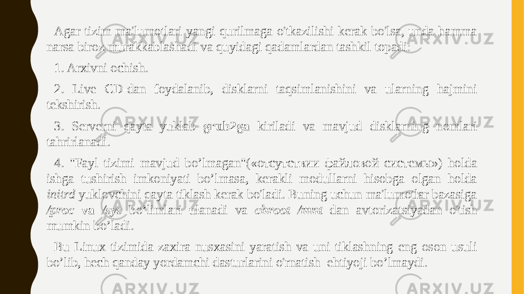 Agar tizim ma&#39;lumotlari yangi qurilmaga o&#39;tkazilishi kerak bo&#39;lsa, unda hamma narsa biroz murakkablashadi va quyidagi qadamlardan tashkil topadi: 1. Arxivni ochish. 2. Live CD-dan foydalanib, disklarni taqsimlanishini va ularning hajmini tekshirish. 3. Serverni qayta yuklab grub2ga kiriladi va mavjud disklarning nomlari tahrirlanadi. 4. &#34;Fayl tizimi mavjud bo’lmagan&#34;(«отсутствии файловой системы») holda ishga tushirish imkoniyati bo’lmasa, kerakli modullarni hisobga olgan holda initrd yuklovchini qayta tiklash kerak bo&#39;ladi. Buning uchun ma&#39;lumotlar bazasiga /proc va /sys bo’limlari ulanadi va chroot /mnt dan avtorizatsiyadan o&#39;tish mumkin bo’ladi. Bu Linux tizimida zaxira nusxasini yaratish va uni tiklashning eng oson usuli bo’lib, hech qanday yordamchi dasturlarini o&#39;rnatish ehtiyoji bo’lmaydi. 