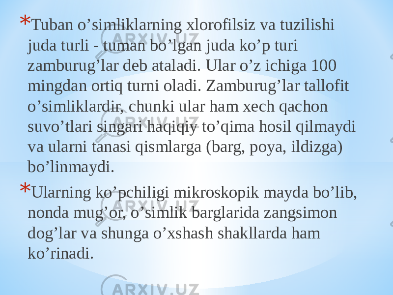 * Tuban oʼsimliklarning xlorofilsiz va tuzilishi juda turli - tuman boʼlgan juda koʼp turi zamburugʼlar deb ataladi. Ular oʼz ichiga 100 mingdan ortiq turni oladi. Zamburugʼlar tallofit oʼsimliklardir, chunki ular ham xech qachon suvoʼtlari singari haqiqiy toʼqima hosil qilmaydi va ularni tanasi qismlarga (barg, poya, ildizga) boʼlinmaydi. * Ularning koʼpchiligi mikroskopik mayda boʼlib, nonda mugʼor, oʼsimlik barglarida zangsimon dogʼlar va shunga oʼxshash shakllarda ham koʼrinadi. 