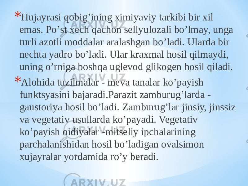 * Hujayrasi qobigʼining ximiyaviy tarkibi bir xil emas. Poʼst xech qachon sellyulozali boʼlmay, unga turli azotli moddalar aralashgan boʼladi. Ularda bir nechta yadro boʼladi. Ular kraxmal hosil qilmaydi, uning oʼrniga boshqa uglevod glikogen hosil qiladi. * Аlohida tuzilmalar - meva tanalar koʼpayish funktsyasini bajaradi.Parazit zamburugʼlarda - gaustoriya hosil boʼladi. Zamburugʼlar jinsiy, jinssiz va vegetativ usullarda koʼpayadi. Vegetativ koʼpayish oidiyalar -mitseliy ipchalarining parchalanishidan hosil boʼladigan ovalsimon xujayralar yordamida roʼy beradi. 