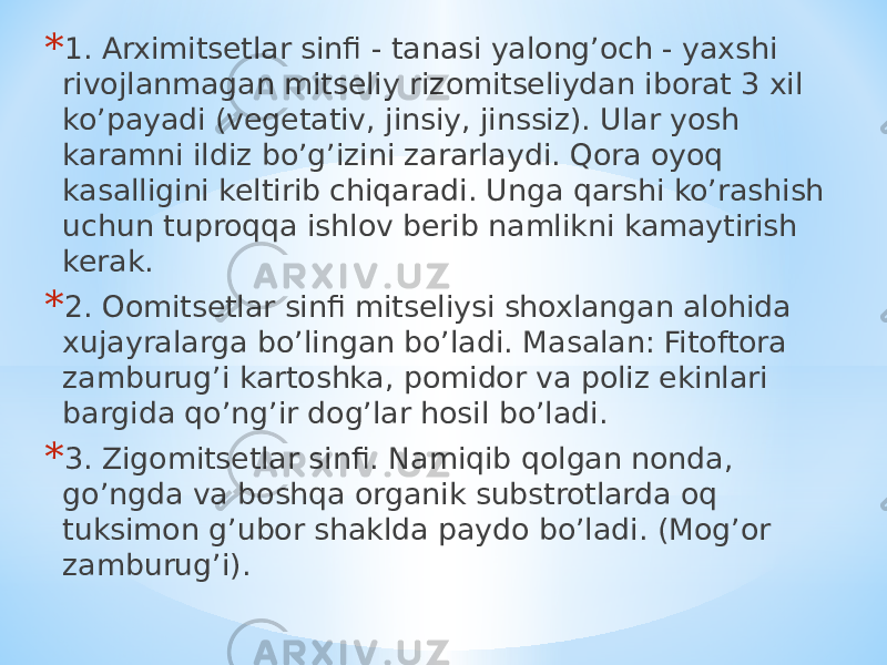 * 1. Аrximitsetlar sinfi - tanasi yalongʼoch - yaxshi rivojlanmagan mitseliy rizomitseliydan iborat 3 xil koʼpayadi (vegetativ, jinsiy, jinssiz). Ular yosh karamni ildiz boʼgʼizini zararlaydi. Qora oyoq kasalligini keltirib chiqaradi. Unga qarshi koʼrashish uchun tuproqqa ishlov berib namlikni kamaytirish kerak. * 2. Oomitsetlar sinfi mitseliysi shoxlangan alohida xujayralarga boʼlingan boʼladi. Masalan: Fitoftora zamburugʼi kartoshka, pomidor va poliz ekinlari bargida qoʼngʼir dogʼlar hosil boʼladi. * 3. Zigomitsetlar sinfi. Namiqib qolgan nonda, goʼngda va boshqa organik substrotlarda oq tuksimon gʼubor shaklda paydo boʼladi. (Mogʼor zamburugʼi). 