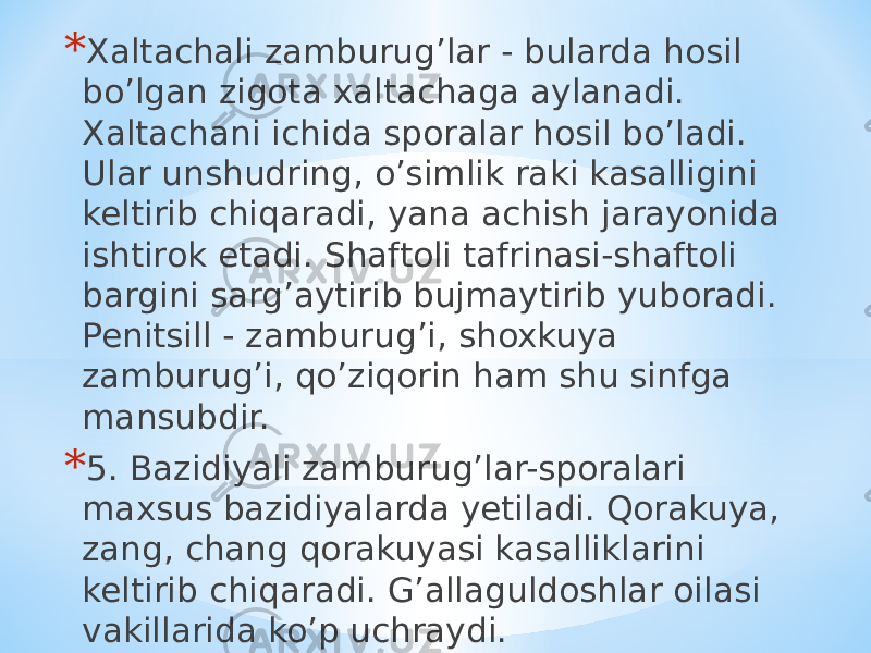 * Xaltachali zamburugʼlar - bularda hosil boʼlgan zigota xaltachaga aylanadi. Xaltachani ichida sporalar hosil boʼladi. Ular unshudring, oʼsimlik raki kasalligini keltirib chiqaradi, yana achish jarayonida ishtirok etadi. Shaftoli tafrinasi-shaftoli bargini sargʼaytirib bujmaytirib yuboradi. Penitsill - zamburugʼi, shoxkuya zamburugʼi, qoʼziqorin ham shu sinfga mansubdir. * 5. Bazidiyali zamburugʼlar-sporalari maxsus bazidiyalarda yetiladi. Qorakuya, zang, chang qorakuyasi kasalliklarini keltirib chiqaradi. Gʼallaguldoshlar oilasi vakillarida koʼp uchraydi. 