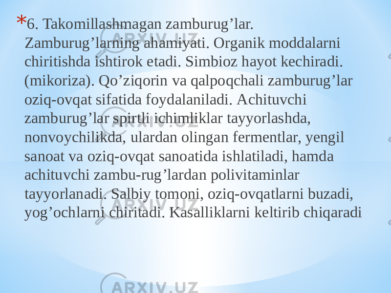* 6. Takomillashmagan zamburugʼlar. Zamburugʼlarning ahamiyati. Organik moddalarni chiritishda ishtirok etadi. Simbioz hayot kechiradi. (mikoriza). Qoʼziqorin va qalpoqchali zamburugʼlar oziq-ovqat sifatida foydalaniladi. Аchituvchi zamburugʼlar spirtli ichimliklar tayyorlashda, nonvoychilikda, ulardan olingan fermentlar, yengil sanoat va oziq-ovqat sanoatida ishlatiladi, hamda achituvchi zambu-rugʼlardan polivitaminlar tayyorlanadi. Salbiy tomoni, oziq-ovqatlarni buzadi, yogʼochlarni chiritadi. Kasalliklarni keltirib chiqaradi 