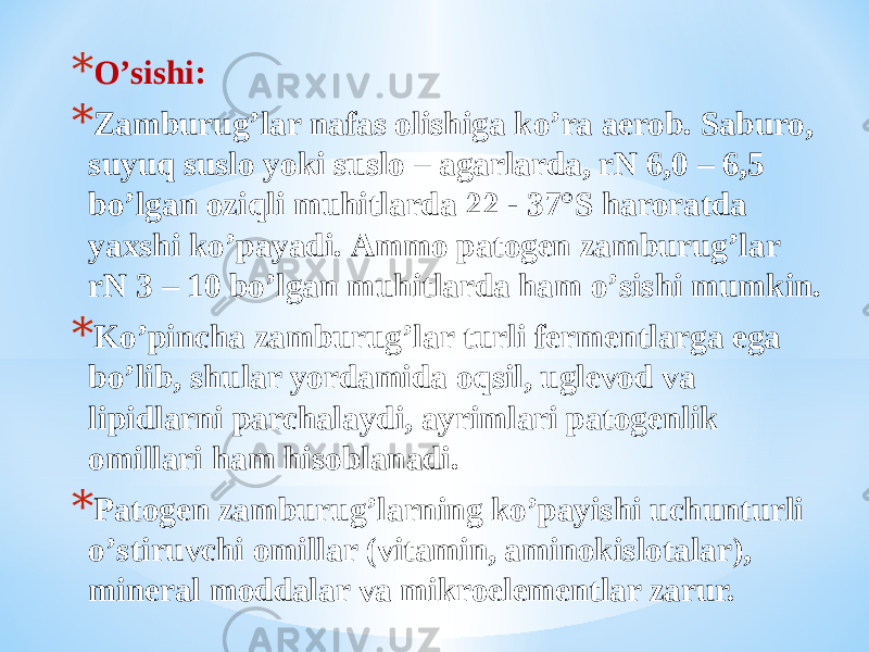 * Oʼsishi: * Zamburugʼlar nafas olishiga koʼra aerob. Saburo, suyuq suslo yoki suslo – agarlarda, rN 6,0 – 6,5 boʼlgan oziqli muhitlarda 22 - 37°S haroratda yaxshi koʼpayadi. Аmmo patogen zamburugʼlar rN 3 – 10 boʼlgan muhitlarda ham oʼsishi mumkin. * Koʼpincha zamburugʼlar turli fermentlarga ega boʼlib, shular yordamida oqsil, uglevod va lipidlarni parchalaydi, ayrimlari patogenlik omillari ham hisoblanadi. * Patogen zamburugʼlarning koʼpayishi uchunturli oʼstiruvchi omillar (vitamin, aminokislotalar), mineral moddalar va mikroelementlar zarur. 