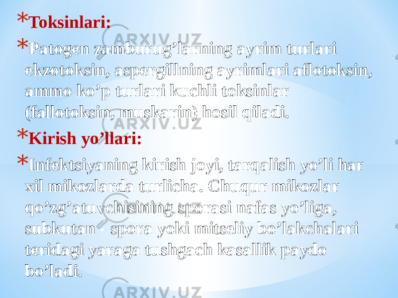 * Toksinlari: * Patogen zamburugʼlarning ayrim turlari ekzotoksin, aspergillning ayrimlari aflotoksin, ammo koʼp turlari kuchli toksinlar (fallotoksin, muskarin) hosil qiladi. * Kirish yoʼllari: * Infektsiyaning kirish joyi, tarqalish yoʼli har xil mikozlarda turlicha. Chuqur mikozlar qoʼzgʼatuvchisining sporasi nafas yoʼliga, subkutan - spora yoki mitseliy boʼlakchalari teridagi yaraga tushgach kasallik paydo boʼladi. 