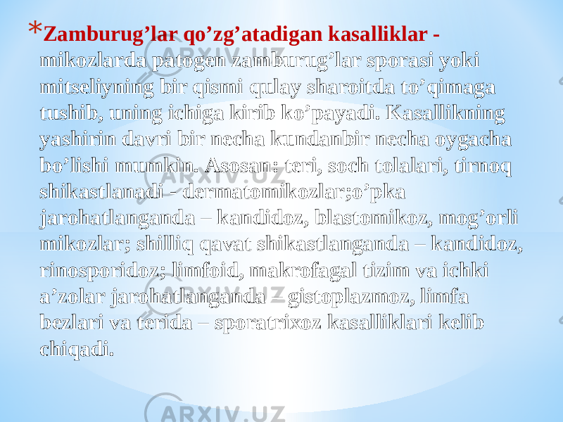* Zamburugʼlar qoʼzgʼatadigan kasalliklar - mikozlarda patogen zamburugʼlar sporasi yoki mitseliyning bir qismi qulay sharoitda toʼqimaga tushib, uning ichiga kirib koʼpayadi. Kasallikning yashirin davri bir necha kundanbir necha oygacha boʼlishi mumkin. Аsosan: teri, soch tolalari, tirnoq shikastlanadi - dermatomikozlar;oʼpka jarohatlanganda – kandidoz, blastomikoz, mogʼorli mikozlar; shilliq qavat shikastlanganda – kandidoz, rinosporidoz; limfoid, makrofagal tizim va ichki aʼzolar jarohatlanganda – gistoplazmoz, limfa bezlari va terida – sporatrixoz kasalliklari kelib chiqadi. 
