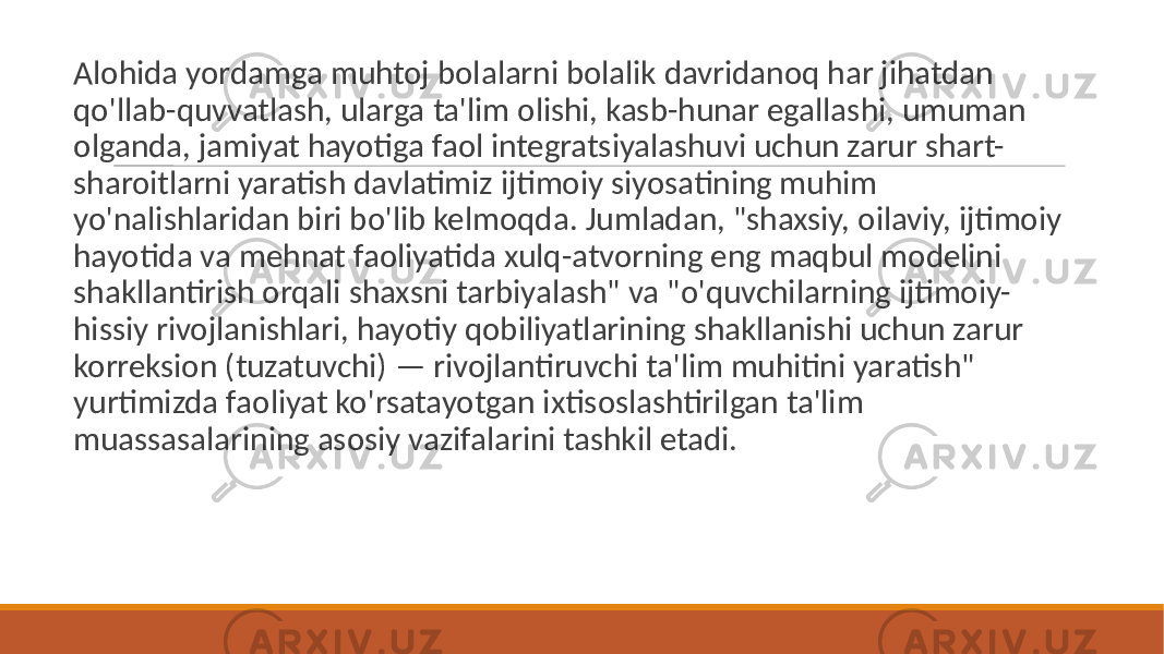  Alohida yordamga muhtoj bolalarni bolalik davridanoq har jihatdan qo&#39;llab-quvvatlash, ularga ta&#39;lim olishi, kasb-hunar egallashi, umuman olganda, jamiyat hayotiga faol integratsiyalashuvi uchun zarur shart- sharoitlarni yaratish davlatimiz ijtimoiy siyosatining muhim yo&#39;nalishlaridan biri bo&#39;lib kelmoqda. Jumladan, &#34;shaxsiy, oilaviy, ijtimoiy hayotida va mehnat faoliyatida xulq-atvorning eng maqbul modelini shakllantirish orqali shaxsni tarbiyalash&#34; va &#34;o&#39;quvchilarning ijtimoiy- hissiy rivojlanishlari, hayotiy qobiliyatlarining shakllanishi uchun zarur korreksion (tuzatuvchi) — rivojlantiruvchi ta&#39;lim muhitini yaratish&#34; yurtimizda faoliyat ko&#39;rsatayotgan ixtisoslashtirilgan ta&#39;lim muassasalarining asosiy vazifalarini tashkil etadi. 