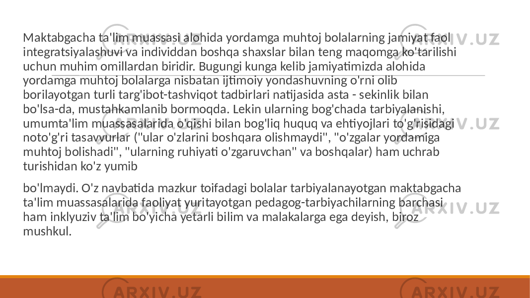  Maktabgacha ta&#39;lim muassasi alohida yordamga muhtoj bolalarning jamiyat faol integratsiyalashuvi va individdan boshqa shaxslar bilan teng maqomga ko&#39;tarilishi uchun muhim omillardan biridir. Bugungi kunga kelib jamiyatimizda alohida yordamga muhtoj bolalarga nisbatan ijtimoiy yondashuvning o&#39;rni olib borilayotgan turli targ&#39;ibot-tashviqot tadbirlari natijasida asta - sekinlik bilan bo&#39;lsa-da, mustahkamlanib bormoqda. Lekin ularning bog&#39;chada tarbiyalanishi, umumta&#39;lim muassasalarida o&#39;qishi bilan bog&#39;liq huquq va ehtiyojlari to&#39;g&#39;risidagi noto&#39;g&#39;ri tasavvurlar (&#34;ular o&#39;zlarini boshqara olishmaydi&#34;, &#34;o&#39;zgalar yordamiga muhtoj bolishadi&#34;, &#34;ularning ruhiyati o&#39;zgaruvchan&#34; va boshqalar) ham uchrab turishidan ko&#39;z yumib bo&#39;lmaydi. O&#39;z navbatida mazkur toifadagi bolalar tarbiyalanayotgan maktabgacha ta&#39;lim muassasalarida faoliyat yuritayotgan pedagog-tarbiyachilarning barchasi ham inklyuziv ta&#39;lim bo&#39;yicha yetarli bilim va malakalarga ega deyish, biroz mushkul. 