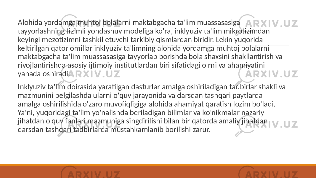  Alohida yordamga muhtoj bolalarni maktabgacha ta&#39;lim muassasasiga tayyorlashning tizimli yondashuv modeliga ko&#39;ra, inklyuziv ta&#39;lim mikrotizimdan keyingi mezotizimni tashkil etuvchi tarkibiy qismlardan biridir. Lekin yuqorida keltirilgan qator omillar inklyuziv ta&#39;limning alohida yordamga muhtoj bolalarni maktabgacha ta&#39;lim muassasasiga tayyorlab borishda bola shaxsini shakllantirish va rivojlantirishda asosiy ijtimoiy institutlardan biri sifatidagi o&#39;rni va ahamiyatini yanada oshiradi. Inklyuziv ta&#39;lim doirasida yaratilgan dasturlar amalga oshiriladigan tadbirlar shakli va mazmunini belgilashda ularni o&#39;quv jarayonida va darsdan tashqari paytlarda amalga oshirilishida o&#39;zaro muvofiqligiga alohida ahamiyat qaratish lozim bo&#39;ladi. Ya&#39;ni, yuqoridagi ta&#39;lim yo&#39;nalishda beriladigan bilimlar va ko&#39;nikmalar nazariy jihatdan o&#39;quv fanlari mazmuniga singdirilishi bilan bir qatorda amaliy jihatdan darsdan tashqari tadbirlarda mustahkamlanib borilishi zarur. 