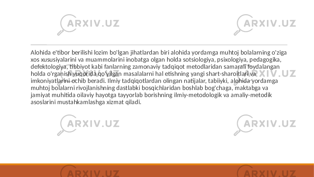  Alohida e&#39;tibor berilishi lozim bo&#39;lgan jihatlardan biri alohida yordamga muhtoj bolalarning o&#39;ziga xos xususiyalarini va muammolarini inobatga olgan holda sotsiologiya, psixologiya, pedagogika, defektologiya, tibbiyot kabi fanlarning zamonaviy tadqiqot metodlaridan samarali foydalangan holda o&#39;rganish yuqorida qo&#39;yilgan masalalarni hal etishning yangi shart-sharoitlari va imkoniyatlarini ochib beradi. Ilmiy tadqiqotlardan olingan natijalar, tabiiyki, alohida yordamga muhtoj bolalarni rivojlanishning dastlabki bosqichlaridan boshlab bog&#39;chaga, maktabga va jamiyat muhitida oilaviy hayotga tayyorlab borishning ilmiy-metodologik va amaliy-metodik asoslarini mustahkamlashga xizmat qiladi. 