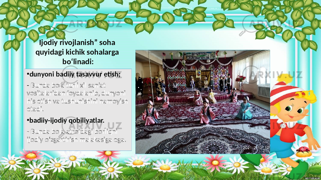 • dunyoni badiiy tasavvur etish; - Bunda bola turli xil san’at vositalaridan foydalanib, dunyoni his etish va tushunishini namoyish etadi. • badiiy-ijodiy qobiliyatlar. - Bunda bola atrofdagi borliqni ijodiy o‘zgartirish malakasiga ega. Ijodiy rivojlanish” soha quyidagi kichik sohalarga bo‘linadi: 