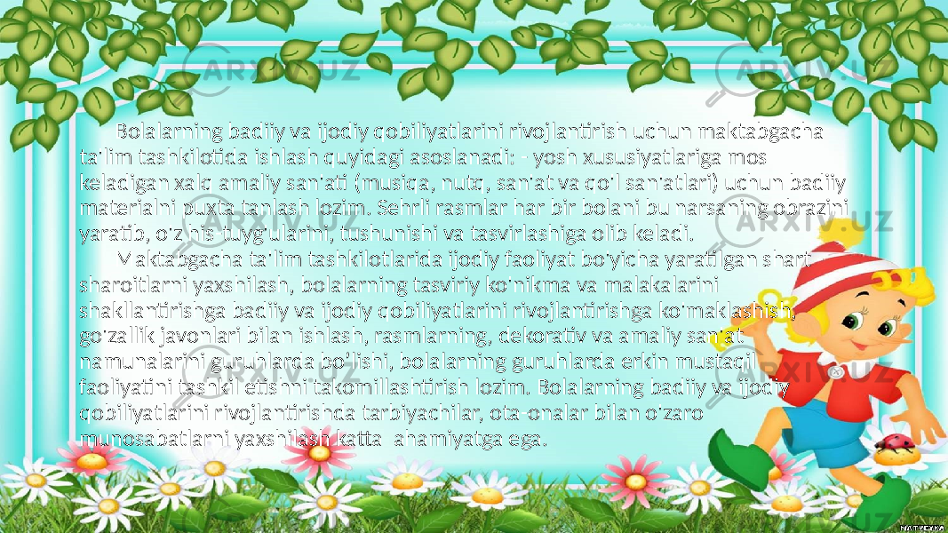 Bolalarning badiiy va ijodiy qobiliyatlarini rivojlantirish uchun maktabgacha ta&#39;lim tashkilotida ishlash quyidagi asoslanadi: - yosh xususiyatlariga mos keladigan xalq amaliy san&#39;ati (musiqa, nutq, san&#39;at va qo&#39;l san&#39;atlari) uchun badiiy materialni puxta tanlash lozim. Sehrli rasmlar har bir bolani bu narsaning obrazini yaratib, o&#39;z his-tuyg&#39;ularini, tushunishi va tasvirlashiga olib keladi. Maktabgacha ta&#39;lim tashkilotlarida ijodiy faoliyat bo&#39;yicha yaratilgan shart - sharoitlarni yaxshilash, bolalarning tasviriy ko&#39;nikma va malakalarini shakllantirishga badiiy va ijodiy qobiliyatlarini rivojlantirishga ko&#39;maklashish, go&#39;zallik javonlari bilan ishlash, rasmlarning, dekorativ va amaliy san&#39;at namunalarini guruhlarda bo’lishi, bolalarning guruhlarda erkin mustaqil faoliyatini tashkil etishni takomillashtirish lozim. Bolalarning badiiy va ijodiy qobiliyatlarini rivojlantirishda tarbiyachilar, ota-onalar bilan o&#39;zaro munosabatlarni yaxshilash katta ahamiyatga ega. 