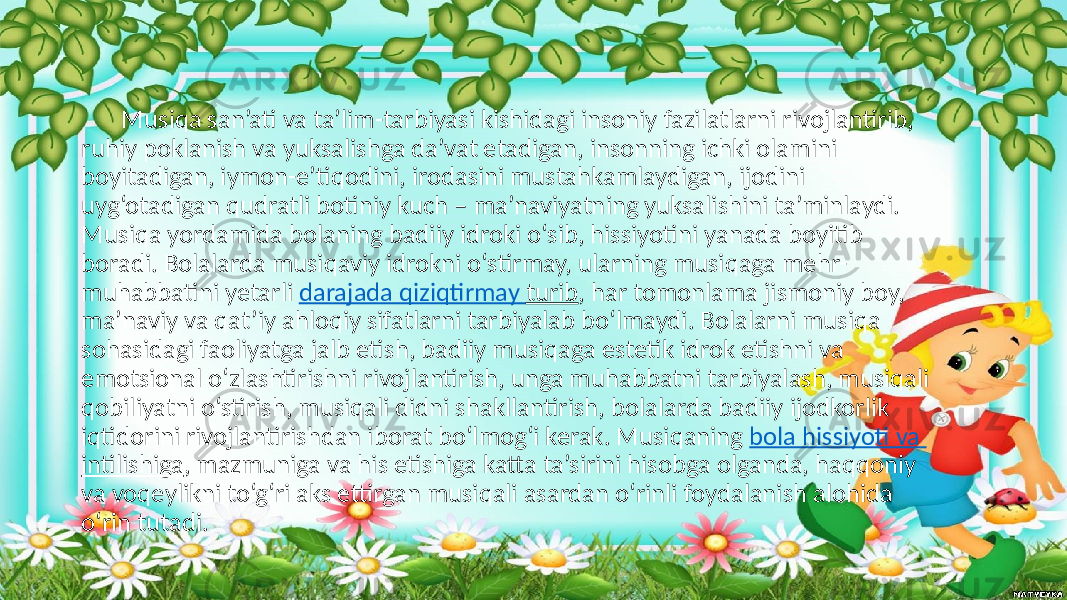 Musiqa san’ati va ta’lim-tarbiyasi kishidagi insoniy fazilatlarni rivojlantirib, ruhiy poklanish va yuksalishga da’vat etadigan, insonning ichki olamini boyitadigan, iymon-e’tiqodini, irodasini mustahkamlaydigan, ijodini uyg‘otadigan qudratli botiniy kuch – ma’naviyatning yuksalishini ta’minlaydi. Musiqa yordamida bolaning badiiy idroki o‘sib, hissiyotini yanada boyitib boradi. Bolalarda musiqaviy idrokni o‘stirmay, ularning musiqaga mehr- muhabbatini yetarli darajada qiziqtirmay turib , har tomonlama jismoniy boy, ma’naviy va qat’iy ahloqiy sifatlarni tarbiyalab bo‘lmaydi. Bolalarni musiqa sohasidagi faoliyatga jalb etish, badiiy musiqaga estetik idrok etishni va emotsional o‘zlashtirishni rivojlantirish, unga muhabbatni tarbiyalash, musiqali qobiliyatni o‘stirish, musiqali didni shakllantirish, bolalarda badiiy ijodkorlik iqtidorini rivojlantirishdan iborat bo‘lmog‘i kerak. Musiqaning bola hissiyoti va intilishiga , mazmuniga va his etishiga katta ta’sirini hisobga olganda, haqqoniy va voqeylikni to‘g‘ri aks ettirgan musiqali asardan o‘rinli foydalanish alohida o‘rin tutadi. 