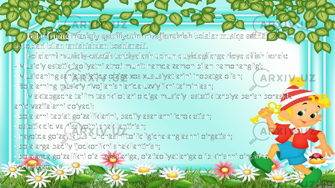 Bolalarning musiqiy qobiliyatini rivojlantirish  bolalar musiqa asarlari va asboblari bilan tanishishdan boshlanadi. Bolalarni musiqiy-estetik tarbiyalash uchun quyidagilarga rioya qilish kerak: - Musiqiy-estetik faoliyatni atrof-muhit hamda zamon bilan hamohangligi; - Musiqaning san’at sifatida o‘ziga xos xususiyatlarini inobatga olish; - Bolalarning musiqiy rivojlanishlarida uzviylikni ta’minlash; Maktabgacha ta’lim tashkilotlari oldiga musiqiy- estetik tarbiya berish borasida aniq vazifalarni qo‘yadi: - bolalarni tabiat go‘zalliklarini, badiiy asarlarni idrok etish; - estetik did va hissiyotni shakllantirish; - hayotda go‘zallik tushunchasini to‘liqligicha anglashni o‘rgatish; - bolalarga badiiy ijodkorlikni shakllantirish; - bolalarda go‘zallikni o‘z hayotlariga, o‘z faoliyatlariga olib kirishni o‘rgatish va hokazo. 