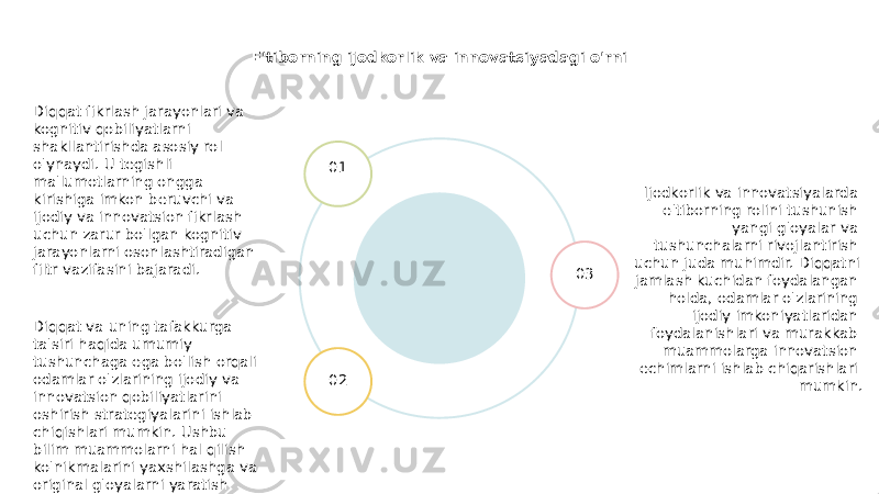 E&#39;tiborning ijodkorlik va innovatsiyadagi o&#39;rni Ijodkorlik va innovatsiyalarda e&#39;tiborning rolini tushunish yangi g&#39;oyalar va tushunchalarni rivojlantirish uchun juda muhimdir. Diqqatni jamlash kuchidan foydalangan holda, odamlar o&#39;zlarining ijodiy imkoniyatlaridan foydalanishlari va murakkab muammolarga innovatsion echimlarni ishlab chiqarishlari mumkin.01 02 03Diqqat fikrlash jarayonlari va kognitiv qobiliyatlarni shakllantirishda asosiy rol o&#39;ynaydi. U tegishli ma&#39;lumotlarning ongga kirishiga imkon beruvchi va ijodiy va innovatsion fikrlash uchun zarur bo&#39;lgan kognitiv jarayonlarni osonlashtiradigan filtr vazifasini bajaradi. Diqqat va uning tafakkurga ta&#39;siri haqida umumiy tushunchaga ega bo&#39;lish orqali odamlar o&#39;zlarining ijodiy va innovatsion qobiliyatlarini oshirish strategiyalarini ishlab chiqishlari mumkin. Ushbu bilim muammolarni hal qilish ko&#39;nikmalarini yaxshilashga va original g&#39;oyalarni yaratish qobiliyatini oshirishga olib kelishi mumkin. 