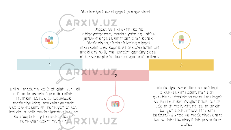 Madaniyat va diqqat jarayonlari 1 2 3Diqqat va fikrlashni ko&#39;rib chiqayotganda, madaniyatning ushbu jarayonlarga ta&#39;sirini tan olish kerak. Madaniy tajribalar bizning diqqat markazimiz va kognitiv funktsiyalarimizni shakllantiradi, ma&#39;lumotni qanday qabul qilish va qayta ishlashimizga ta&#39;sir qiladi. Turli xil madaniy kelib chiqishi turli xil e&#39;tibor jarayonlariga olib kelishi mumkin, bunda kollektivistik madaniyatdagi shaxslar yanada yaxlit yondashuvni namoyon qiladi, individualistik madaniyatdagilar esa ko&#39;proq tahliliy fikrlash uslubini namoyish etishi mumkin. Madaniyat va e&#39;tibor o&#39;rtasidagi o&#39;zaro ta&#39;sirni tushunish turli guruhlar o&#39;rtasida samarali muloqot va hamkorlikni rivojlantirish uchun juda muhimdir, chunki bu mumkin bo&#39;lgan tushunmovchiliklarni bartaraf etishga va madaniyatlararo tushunishni kuchaytirishga yordam beradi. 