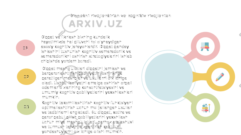 Diqqatni rivojlantirish va kognitiv rivojlanish Diqqat va fikrlash bizning kundalik hayotimizda hal qiluvchi rol o&#39;ynaydigan asosiy kognitiv jarayonlardir. Diqqat qanday ishlashini tushunish kognitiv samaradorlik va samaradorlikni oshirish strategiyalarini ishlab chiqishda yordam beradi.01 Diqqat mashg&#39;ulotlari diqqatni jamlash va barqarorlashtirish qobiliyatini oshirishga qaratilgan mashqlar va usullarni o&#39;z ichiga oladi. Ushbu faoliyatni amalga oshirish orqali odamlar o&#39;zlarining konsentratsiyasini va umumiy kognitiv qobiliyatlarini yaxshilashlari mumkin.02 Kognitiv takomillashtirish kognitiv funktsiyani optimallashtirish uchun mo&#39;ljallangan usullar va tadbirlarni anglatadi. Bu diqqat, xotira va qaror qabul qilish qobiliyatlarini yaxshilash uchun miya mashg&#39;ulotlari, parhez aralashuvi va turmush tarzini o&#39;zgartirish kabi turli yondashuvlarni o&#39;z ichiga olishi mumkin.03 