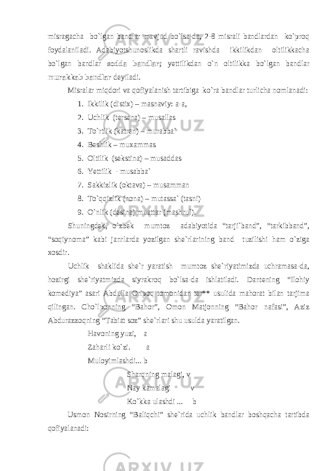 misragacha bo`lgan bandlar mavjud bo`lsa-da, 2-8 misrali bandlardan ko`proq foydalaniladi. Adabiyotshunoslikda shartli ravishda ikkilikdan oltilikkacha bo`lgan bandlar sodda bandlar; yettilikdan o`n oltilikka bo`lgan bandlar murakkab bandlar deyiladi. Misralar miqdori va qofiyalanish tartibiga ko`ra bandlar turlicha nomlanadi: 1. Ikkilik (distix) – masnaviy: a-a, 2. Uchlik (tersena) – musallas 3. To`rtlik (katren) – murabba` 4. Beshlik – muxammas 5. Oltilik (sekstina) – musaddas 6. Yettilik - musabba` 7. Sakkizlik (oktava) – musamman 8. To`qqizlik (nona) – mutassa` (tasni) 9. O`nlik (desina) muattar (mashru`). Shuningdek, o`zbek mumtoz adabiyotida “tarji`band”, “tarkibband”, “soqiynoma” kabi janrlarda yozilgan she`rlarining band tuzilishi ham o`ziga xosdir. Uchlik shaklida she`r yaratish mumtoz she`riyatimizda uchramasa-da, hozirgi she`riyatmizda siyrakroq bo`lsa-da ishlatiladi. Dantening “Ilohiy komediya” asari Abdulla Oripoq tomonidan ter** usulida mahorat bilan tarjima qilingan. Cho`lponning “Bahor”, Omon Matjonning “Bahor nafasi”, Aziz Abdurazzoqning “Tabiat soz” she`rlari shu usulda yaratilgan. Havoning yuzi, a Zaharli ko`zi. a Muloyimlashdi... b Sharqning malagi, v Nay kamalagi v Ko`kka ulashdi ... b Usmon Nosirning “Baliqchi” she`rida uchlik bandlar boshqacha tartibda qofiyalanadi: 