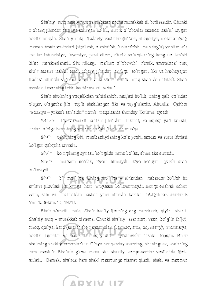 She`riy nutq nasriy nutqqa nisbatan ancha murakkab til hodisasidir. Chunki u ohang jihatdan tartibga solingan bo`lib, ritmik o`lchovlar asosida tashkil topgan poetik nutqdir. She`riy nutq ifodaviy vositalar (istiora, allegoriya, metonomiya); maxsus tasvir vositalari (sifatlash, o`xshatish, jonlantirish, mubolag`a) va stimistik usullar intonatsiya, inversiya, parallelizm, ritorik so`roqlarning keng qo`llanishi bilan xarakterlanadi. Shu xildagi ma`lum o`lchovchi ritmik, emotsional nutq she`r asosini tashkil etadi. Ohang jihatdan tartibga solingan, fikr va his-hayajon ifodasi sifatida vujudga kelgan emotsional ritmik nutq she`r deb ataladi. She`r asosida insonning ichki kechinmalari yotadi. She`r shoirning voqelikdan ta`sirlanishi natijasi bo`lib, uning qalb qo`ridan o`tgan, o`zgacha jilo topib shakllangan fikr va tuyg`ulardir. Abdulla Qahhor “Poeziya – yuksak san`atdir” nomli maqolasida shunday fikrlarni aytadi: “She`r – fikr ekstrakti bo`lishi jihatidan hikmat, ko`ngulga yo`l topishi, undan o`ziga hamohang sado chiqarishi jihatidan musiqa. She`r – oshiqning ohi, musibatdiydaning ko`z yoshi, saodat va surur ifodasi bo`lgan qahqaha tovushi. She`r – ko`ngilning oynasi, ko`ngilda nima bo`lsa, shuni aks ettiradi. She`r – ma`sum go`dak, riyoni bilmaydi. Riyo bo`lgan yerda she`r bo`lmaydi. She`r – bir mo``jiza. Uning mo``jiza – sirlaridan xabardor bo`lish bu sirlarni jilovlash har kimga ham muyassar bo`lavermaydi. Bunga erishish uchun zehn, sabr va mehnatdan boshqa yana nimadir kerak” (A.Qahhor. asarlar 6 tomlik. 6-tom. T., 1971). She`r ziynatli nutq. She`r badiiy ijodning eng murakkab, qiyin shakli. She`riy nutq – murakkab sistema. Chunki she`riy asar ritm, vazn, bo`g`in (hijo), turoq, qofiya, band (strafa) she`r sistemalari (barmoq, aruz, oq, nasriy), intonatsiya, poetik figuralar va boshqalarning yaxlit uyushuvidan tashkil topgan. Bular she`rning shakliy tomonlaridir. G`oya har qanday asarning, shuningdek, she`rning ham asosidir. She`rda g`oya mana shu shakliy komponentlar vositasida ifoda etiladi. Demak, she`rda ham shakl mazmunga xizmat qiladi, shakl va mazmun 