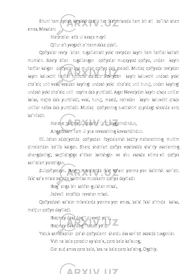 Shuni ham aytish kerakki daxil har ikki misrada ham bir xil bo`lish shart emas. Masalan: Haroratlar etib ul xasqa moyil Qilur o`t yetgach o`rtanmakka qobil. Qofiyalar raviy bilan tugallanishi yoki raviydan keyin ham harflar kelishi mumkin. Raviy bilan tugallangan qofiyalar muqayyad qofiya, undan keyin harflar kelgan qofiyalar esa mutlaq qofiya deb ataladi. Mutlaq qofiyada raviydan keyin keluvchi harflar turlicha ataladi: Raviydan keyin keluvchi undosh yoki cho`ziq unli vasl, vasldan keyingi undosh yoki cho`ziq unli huruj, undan keyingi undosh yoki cho`ziq unli noyira deb yurtiladi. Agar Navoiydan keyin qisqa unlilar kelsa, majro deb yuritiladi, vasl, huruj, mazid, noiradan keyin keluvchi qisqa unlilar nafoz deb yuritiladi. Mutlaq qofiyaning tuzilishini quyidagi shaklda aniq ko`riladi: Harorat jonima ul otashin la`li axgarindindur, Anga taskin ham ul yuz ravzasining kavsaridind u r. III . Jahon adabiyotida qofiyadan foydalanish badiiy mahoratining muhim qirralaridan bo`lib kelgan. Sharq shoirlari qofiya vositasida she`riy asarlarning ohangdorligi, serjiloligiga e`tibor berishgan va shu asosda xilma-xil qofiya san`atlari yaratilgan. Zulqofiyatayn. Bayt misralarida ikki so`zni yonma-yon keltirish san`ati. Ikki so`z misra oxirida keltirilsa mutakarin qofiya deyiladi: Bog` anga bir sahfan gulshan misol, Jadvali atrofida ravshan misol. Qofiyadosh so`zlar misralarda yonma-yon emas, balki ikki o`rinda kelsa, mahjun qofiya deyiladi. Boqmay desa dog`i quvvati yo`q, Boqmay desa dog`i toqati yo`q. Yetuk san`atkorlar qo`sh qofiyalarni shardu aks san`ati asosida tuzganlar. Vah ne balo qarodur ey sho`x, qaro balo ko`zung, Gar xud emas qaro balo, bas ne balo qaro ko`zing. Ogahiy. 