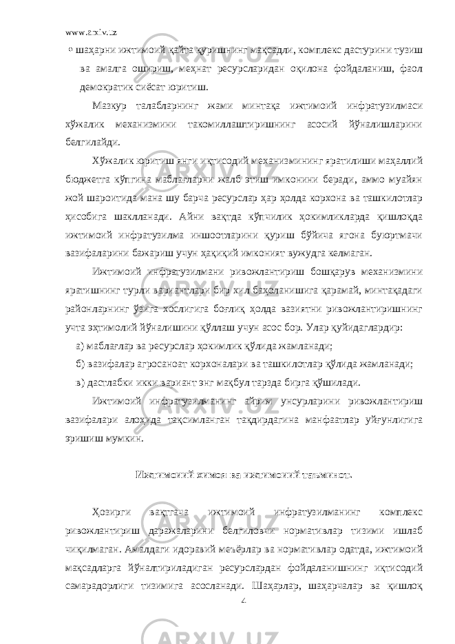 www.arxiv.uz  шаҳарни ижтимоий қайта қуришнинг мақсадли, комплекс дастурини тузиш ва амалга ошириш, меҳнат ресурсларидан оқилона фойдаланиш, фаол демократик сиёсат юритиш. Мазкур талабларнинг жами минтақа ижтимоий инфратузилмаси хўжалик механизмини такомиллаштиришнинг асосий йўналишларини белгилайди. Хўжалик юритиш янги иқтисодий механизмининг яратилиши маҳаллий бюджетга кўпгина маблағларни жалб этиш имконини беради, аммо муайян жой шароитида мана шу барча ресурслар ҳар ҳолда корхона ва ташкилотлар ҳисобига шаклланади. Айни вақтда кўпчилик ҳокимликларда қишлоқда ижтимоий инфратузилма иншоотларини қуриш бўйича ягона буюртмачи вазифаларини бажариш учун ҳақиқий имконият вужудга келмаган. Ижтимоий инфратузилмани ривожлантириш бошқарув механизмини яратишнинг турли вариантлари бир хил баҳоланишига қарамай, минтақадаги районларнинг ўзига хослигига боғлиқ ҳолда вазиятни ривожлантиришнинг учта эҳтимолий йўналишини қўллаш учун асос бор. Улар қуйидаглардир: a) маблағлар ва ресурслар ҳокимлик қўлида жамланади; б) вазифалар агросаноат корхоналари ва ташкилотлар қўлида жамланади; в) дастлабки икки вариант энг мақбул тарзда бирга қўшилади. Ижтимоий инфратузилманинг айрим унсурларини ривожлантириш вазифалари алоҳида тақсимланган тақдирдагина манфаатлар уйғунлигига эришиш мумкин. Ижтимоиий химоя ва ижтимоиий таъминот. Ҳозирги вақтгача ижтимоий инфратузилманинг комплекс ривожлантириш даражаларини белгиловчи нормативлар тизими ишлаб чиқилмаган. Амалдаги идоравий меъёрлар ва нормативлар одатда, ижтимоий мақсадларга йўналтириладиган ресурслардан фойдаланишнинг иқтисодий самарадорлиги тизимига асосланади. Шаҳарлар, шаҳарчалар ва қишлоқ 4 