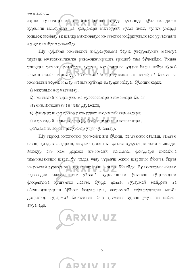 www.arxiv.uz аҳоли пунктларини режалаштиришда ҳамда қуришда қўлланиладиган қурилиш меъёрлари ва қоидалари мажбурий тусда эмас, чунки уларда қишлоқ жойлар ва шаҳар манзиллари ижтимоий инфратузилмаси ўртасидаги алоқа ҳисобга олинмайди. Шу туфайли ижтимоий инфратузилма барча унсурларини мажмуа тарзида мувозанатланган ривожлантиришга эришиб ҳам бўлмайди. Ундан ташқари, тавсия этилаётган кўпгина меъёрларни зудлик билан қайта кўриб чиқиш талаб этилмоқда. Ижтимоий инфратузилманинг меъёрий базаси ва ижтимоий нормативлар тизими қуйидагилардан иборат бўлиши керак: a) мақсадли нормативлар. б) ижтимоий инфратузилма муассасалари хизматлари билан таъминланишнинг энг кам даражаси; в) фаолият шароитининг комплекс ижтимоий андозалари; г) иқтисодий нормативлар (қиёсий сарфлар нормативлари, фойдаланилаётган ресурслар учун тўловлар). Шу тариқа инсоннинг уй-жойга эга бўлиш, соғлиғини сақлаш, таълим олиш, ҳордиқ чиқариш, меҳнат қилиш ва ҳоказо ҳуқуқлари амалга ошади. Мазкур энг кам даража ижтимоий истеъмол фондлари ҳисобига таъминланиши шарт, бу ҳолда улар турмуш жами шароити бўйича барча ижтимоий гуруҳларни яқинлаштириш ролини ўйнайди. Бу жиҳатдан айрим иқтисодчи олимларнинг уй-жой қурилишини ўтказиш тўғрисидаги фикрларига қўшилиш лозим, бунда давлат тураржой майдони ва ободонлаштириш бўйича белгиланган, ижтимоий кафолотланган меъёр доирасида тураржой биносининг бир қисмини қуриш учунгина маблағ ажратади. 5 