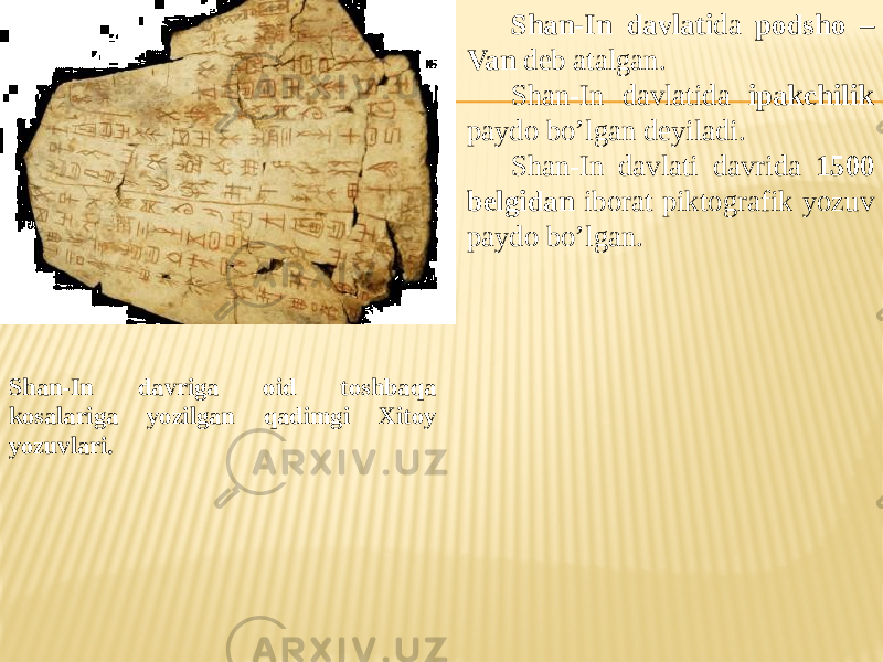 Shan-In davriga oid toshbaqa kosalariga yozilgan qadimgi Xitoy yozuvlari. Shan-In davlati da podsho – Van deb atalgan. Shan-In davlatida ipakchilik paydo bo’lgan deyiladi. Shan-In davlati davrida 1500 belgidan iborat piktografik yozuv paydo bo’lgan. 
