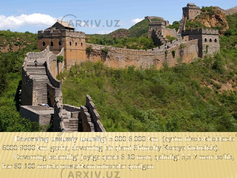 Devorning umumiy uzunligi 5.000-6.000 km. (ayrim hisob-kitoblarda 8000-9000 km. gacha, devorning bir qismi Shimoliy Koreya hududida). Devorning balandligi joyiga qarab 6-10 metr, qalinligi 5,5-7 metr bo&#39;lib, har 60-100 metrda mustahkam minoralar qurilgan. 