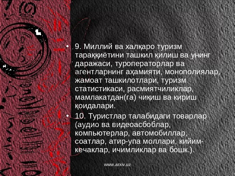 • 9. Миллий ва халқаро туризм тараққиётини ташкил қилиш ва унинг даражаси, туроператорлар ва агентларнинг аҳамияти, монополиялар, жамоат ташкилотлари, туризм статистикаси, расмиятчиликлар, мамлакатдан(га) чиқиш ва кириш қоидалари. • 10. Туристлар талабидаги товарлар (аудио ва видеоасбоблар, компьютерлар, автомобиллар, соатлар, атир-упа моллари, кийим- кечаклар, ичимликлар ва бошк.). www.arxiv.uz 