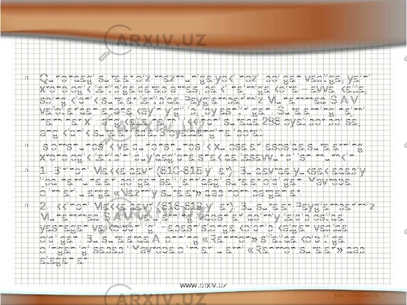 • Qur’ondagi suralar o’z mazmuniga yoki nozil bo’lgan vaqtiga, ya’ni xronologik tartibiga qarab emas, balki hajmiga ko’ra – avval katta, so’ng kichik suralar tartibida Pay g’ambarimiz Muhammad S.A.V. vafot lar idan ancha keyin yig’ilib, joylashtirilgan. Suralarning hajmi ham har xil: eng katta hajmli ikkinchi surada 286 oyat bor bo’lsa, eng kichik suralar faqat 3 oyatdangina iborat. • Islomshunoslik va qur’onshunoslik xulosalari asosida suralarning xronologik tartibini quyidagicha shaklda tasavvur qilish mumkin: • 1. Birinchi Makka davri (610-615 yillar). Bu davrda yuksak adabiy ijod namunalari bo’lgan saj’ janridagi suralar o’qilgan. Yevropa olimlari ularga «Nazmiy suralar» deb nom berganlar. • 2. Ikkinchi Makka davri (616-619 yillar). Bu suralar Pay g’ambarimiz Muhammad S.A.V. va ularning izdoshlari doimiy ta’qib ostida yashagan va ko’pchiligi Habashistonga ko’chib ketgan vaqtda o’qilgan. Bu suralarda Allohning «Rahmon» sifatida ko’p tilga olinganligi sababli Yevropa olimlari ularni «Rahmon suralari» deb ataganlar. www.arxiv.uz 