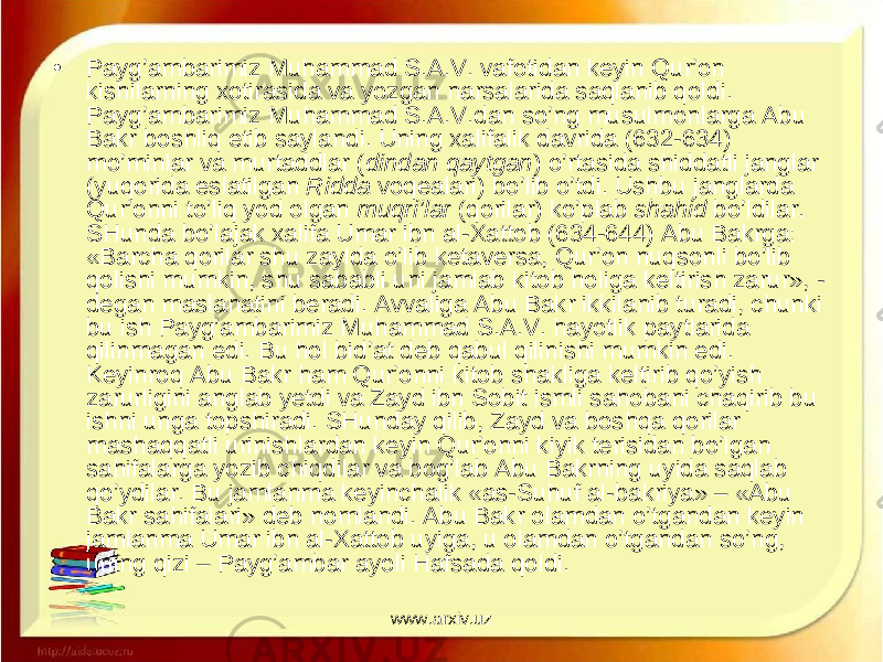 • Payg’ambarimiz Muhammad S.A.V. vafotidan keyin Qur’on kishilarning xotirasida va yozgan narsalarida saqlanib qoldi. Pay g’ambarimiz Muhammad S.A.V. dan so’ng musulmonlarga Abu Bakr boshliq etib saylandi. Uning xalifalik davrida (632-634) mo’minlar va murtaddlar ( dindan qaytgan ) o’rtasida shiddatli janglar (yuqorida eslatilgan Ridda voqealari) bo’lib o’tdi. Ushbu janglarda Qur’onni to’liq yod olgan muqri’lar (qorilar) ko’plab shahid bo’ldilar. SHunda bo’lajak xalifa Umar ibn al-Xattob (634-644) Abu Bakrga: «Barcha qorilar shu zaylda o’lib ketaversa, Qur’on nuqsonli bo’lib qolishi mumkin, shu sababli uni jamlab kitob holiga keltirish zarur», - degan maslahatini beradi. Avvaliga Abu Bakr ikkilanib turadi, chunki bu ish Pay g’ambarimiz Muhammad S.A.V. hayotlik paytlarida qilinmagan edi. Bu hol bid’at deb qabul qilinishi mumkin edi. Keyinroq Abu Bakr ham Qur’onni kitob shakliga keltirib qo’yish zarurligini anglab yetdi va Zayd ibn Sobit ismli sahobani chaqirib bu ishni unga topshiradi. SHunday qilib, Zayd va boshqa qorilar mashaqqatli urinishlardan keyin Qur’onni kiyik terisidan bo’lgan sahifalarga yozib chiqdilar va bog’lab Abu Bakrning uyida saqlab qo’ydilar. Bu jamlanma keyinchalik «as-Suhuf al-bakriya» – «Abu Bakr sahifalari» deb nomlandi. Abu Bakr olamdan o’tgandan keyin jamlanma Umar ibn al-Xattob uyiga, u olamdan o’tgandan so’ng, uning qizi – Payg’ambar ayoli Hafsada qoldi. www.arxiv.uz 