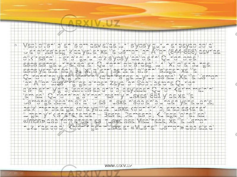 • Vaqt o’tishi bilan islom davlatida turli siyosiy guruhlar paydo bo’ldi. Ular o’rtasidagi ziddiyatlar xalifa Usmon ibn Affon (644-656) davrida o’tkirlashdi. Har bir guruh o’z siyosiy iddi’olarini Qur’on orqali asoslashga urinar edilar. Qur’onni o’qishdagi turli ixtiloflar bunga asos yaratar edi. Bu ixtiloflarni bartaraf etishni istagan xalifa Qur’onning yangi tahririni ko’chirishga buyruq beradi. Xalifa Usmon ibn Affon topshirig’iga binoan Zayd ibn Sobit barcha Qur’on qismlarini yig’ib, taqqoslab chiqib, qaytadan Qur’on Karim matnini jamladi. Qur’onning birinchi rasmiy nusxasi 651 yilda xalifa Usmonga taqdim etildi. U asl nusxa hisoblanib undan yana uchta, ba’zi manbalarga ko’ra yettita nusxa ko’chirtirilib, arab askarlari turgan yirik shaharlardan – Basra, Damashq, Kufaga jo’natiladi. « Imon » deb nomlangan asl nusxa esa Madinada, xalifa Usmon huzurida qoldi. Ko’chirilgan nusxalar «Mushafi Usmon» deb ataldi. www.arxiv.uz 