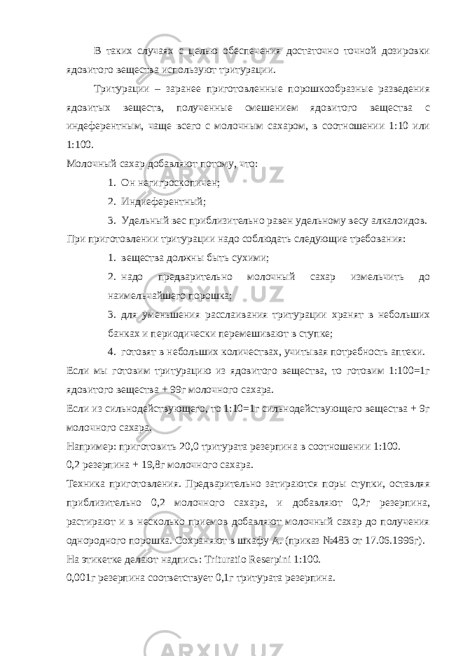 В таких случаях с целью обеспечения достаточно точной дозировки ядовитого вещества используют тритурации. Тритурации – заранее приготовленные порошкообразные разведения ядовитых веществ, полученные смешением ядовитого вещества с индеферентным, чаще всего с молочным сахаром, в соотношении 1:10 или 1:100. Молочный сахар добавляют потому, что: 1. Он негигроскопичен; 2. Индиеферентный; 3. Удельный вес приблизительно равен удельному весу алкалоидов. При приготовлении тритурации надо соблюдать следующие требования: 1. вещества должны быть сухими; 2. надо предварительно молочный сахар измельчить до наимельчайшего порошка; 3. для уменьшения расслаивания тритурации хранят в небольших банках и периодически перемешивают в ступке; 4. готовят в небольших количествах, учитывая потребность аптеки. Если мы готовим тритурацию из ядовитого вещества, то готовим 1:100=1г ядовитого вещества + 99г молочного сахара. Если из сильнодействующего, то 1:10=1г сильнодействующего вещества + 9г молочного сахара. Например: приготовить 20,0 тритурата резерпина в соотношении 1:100. 0,2 резерпина + 19,8г молочного сахара. Техника приготовления. Предварительно затираются поры ступки, оставляя приблизительно 0,2 молочного сахара, и добавляют 0,2г резерпина, растирают и в несколько приемов добавляют молочный сахар до получения однородного порошка. Сохраняют в шкафу А. (приказ №483 от 17.06.1996г). На этикетке делают надпись: Trituratio Reserpini 1:100. 0,001г резерпина соответствует 0,1г тритурата резерпина. 