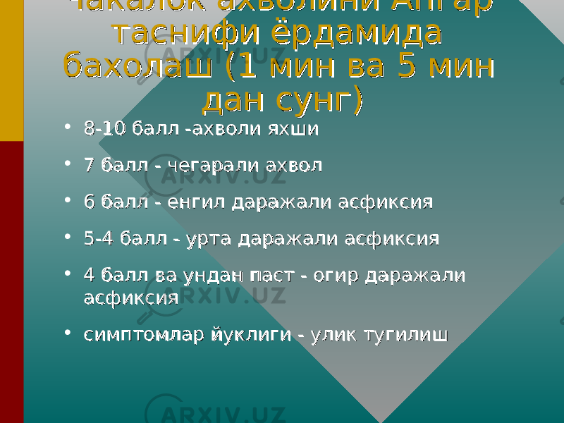 Чакалок ахволини Апгар Чакалок ахволини Апгар таснифи ёрдамида таснифи ёрдамида бахолаш (1 мин ва 5 мин бахолаш (1 мин ва 5 мин дан сунг)дан сунг) • 8-10 балл -ахволи яхши8-10 балл -ахволи яхши • 7 балл - чегарали ахвол7 балл - чегарали ахвол • 6 балл - енгил даражали асфиксия6 балл - енгил даражали асфиксия • 5-4 балл - урта даражали асфиксия5-4 балл - урта даражали асфиксия • 4 балл ва ундан паст - огир даражали 4 балл ва ундан паст - огир даражали асфиксияасфиксия • симптомлар йуклиги - улик тугилиш симптомлар йуклиги - улик тугилиш 