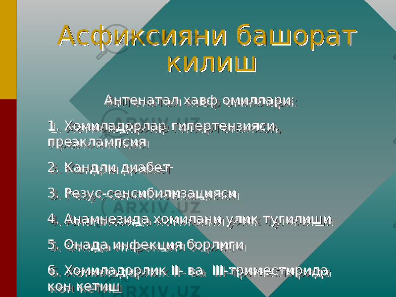 Асфиксияни башорат Асфиксияни башорат килишкилиш Антенатал хавф омиллари:Антенатал хавф омиллари: 1. Хомиладорлар гипертензияси, 1. Хомиладорлар гипертензияси, преэклампсияпреэклампсия 2. Кандли диабет2. Кандли диабет 3. Резус-сенсибилизацияси3. Резус-сенсибилизацияси 4. Анамнезида хомилани улик тугилиши4. Анамнезида хомилани улик тугилиши 5. Онада инфекция борлиги5. Онада инфекция борлиги 6. Хомиладорлик II- ва III-триместирида 6. Хомиладорлик II- ва III-триместирида кон кетишкон кетиш Антенатал хавф омиллари:Антенатал хавф омиллари: 1. Хомиладорлар гипертензияси, 1. Хомиладорлар гипертензияси, преэклампсияпреэклампсия 2. Кандли диабет2. Кандли диабет 3. Резус-сенсибилизацияси3. Резус-сенсибилизацияси 4. Анамнезида хомилани улик тугилиши4. Анамнезида хомилани улик тугилиши 5. Онада инфекция борлиги5. Онада инфекция борлиги 6. Хомиладорлик II- ва III-триместирида 6. Хомиладорлик II- ва III-триместирида кон кетишкон кетиш 